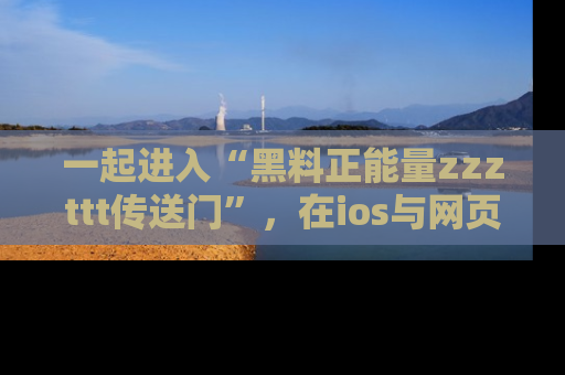 一起进入“黑料正能量zzzttt传送门”，在ios与网页中享受热辣资讯的快乐吧！