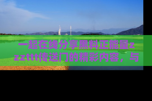 一起在线分享黑料正能量zzzttt传送门的精彩内容，与朋友互动！