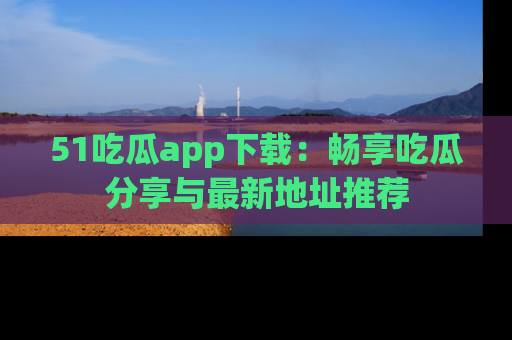 51吃瓜app下载：畅享吃瓜分享与最新地址推荐