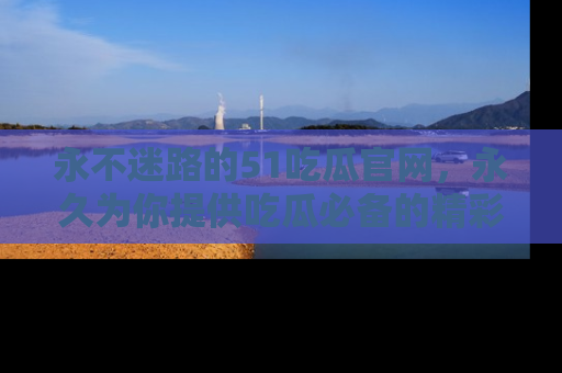 永不迷路的51吃瓜官网，永久为你提供吃瓜必备的精彩资讯