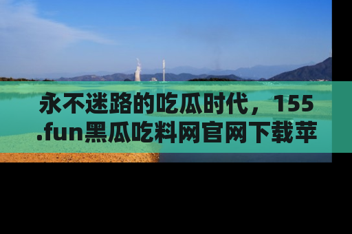 永不迷路的吃瓜时代，155.fun黑瓜吃料网官网下载苹果版陪你同行！