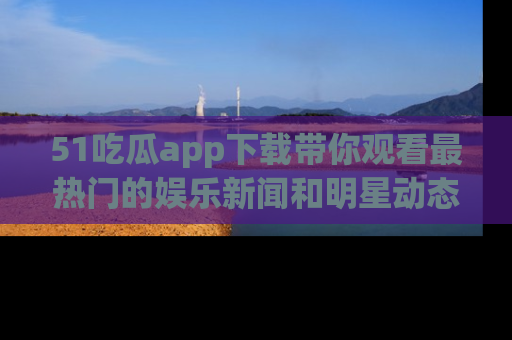 51吃瓜app下载带你观看最热门的娱乐新闻和明星动态