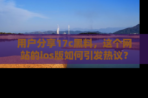 用户分享17c黑料，这个网站的ios版如何引发热议？