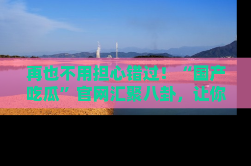 再也不用担心错过！“国产吃瓜”官网汇聚八卦，让你随时随地吃瓜。