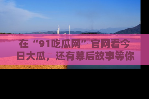 在“91吃瓜网”官网看今日大瓜，还有幕后故事等你来挖掘！
