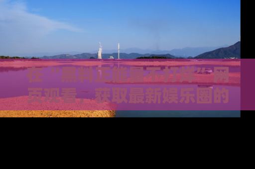 在“黑料正能量不打烊”网页观看,获取最新娱乐圈的正能量与黑料揭秘!