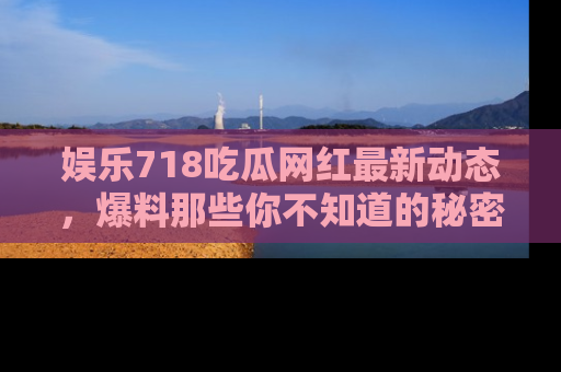 娱乐718吃瓜网红最新动态，爆料那些你不知道的秘密！