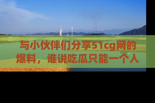 与小伙伴们分享51cg网的爆料，谁说吃瓜只能一个人？