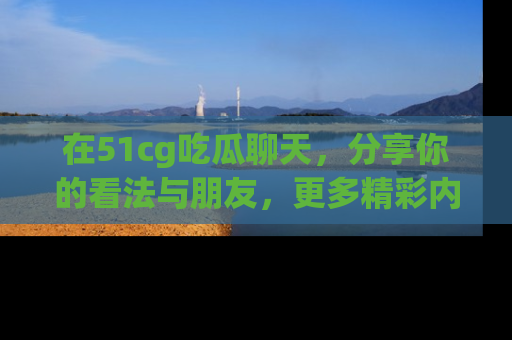 在51cg吃瓜聊天,分享你的看法与朋友,更多精彩内容请浏览网址www.51cg.com!