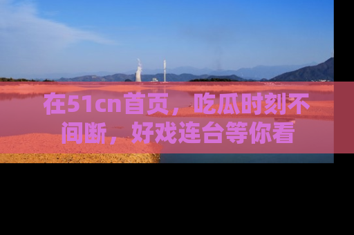 在51cn首页,吃瓜时刻不间断,好戏连台等你看
