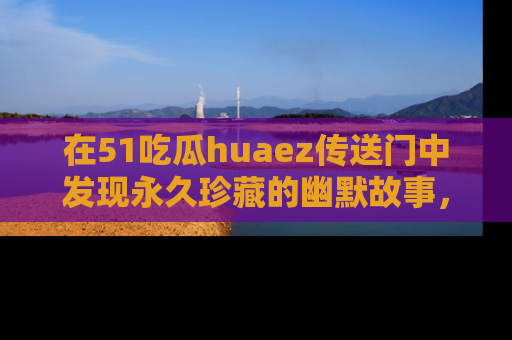 在51吃瓜huaez传送门中发现永久珍藏的幽默故事，瓜友们一起分享欢乐瞬间！