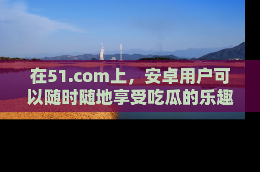 在51.com上,安卓用户可以随时随地享受吃瓜的乐趣!