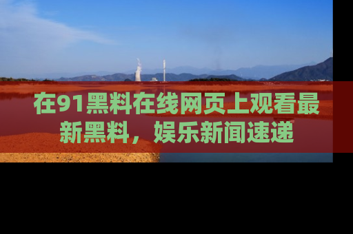 在91黑料在线网页上观看最新黑料，娱乐新闻速递