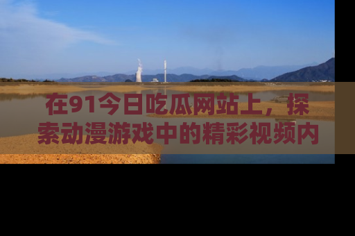 在91今日吃瓜网站上，探索动漫游戏中的精彩视频内容