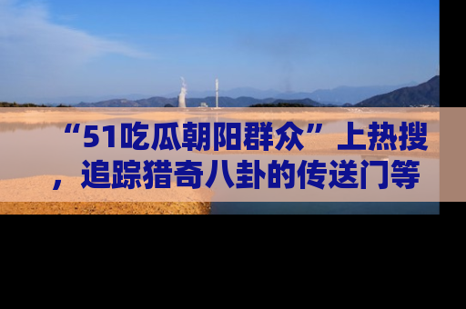 “51吃瓜朝阳群众”上热搜，追踪猎奇八卦的传送门等你点击！
