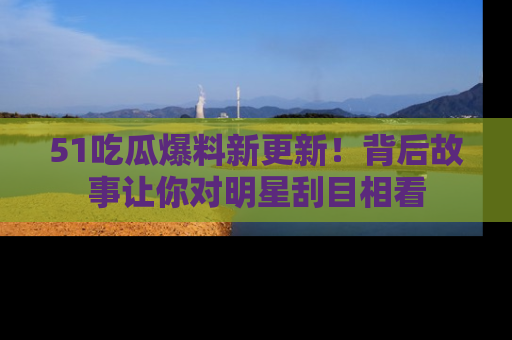 51吃瓜爆料新更新！背后故事让你对明星刮目相看