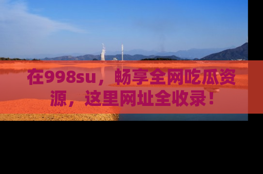 在998su，畅享全网吃瓜资源，这里网址全收录！