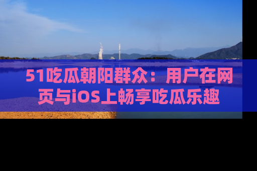 51吃瓜朝阳群众：用户在网页与iOS上畅享吃瓜乐趣