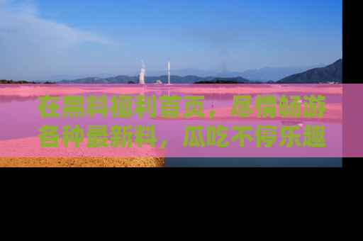 在黑料福利首页，尽情畅游各种最新料，瓜吃不停乐趣无穷！