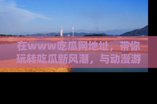 在www吃瓜网地址，带你玩转吃瓜新风潮，与动漫游戏角色共度精彩时光！