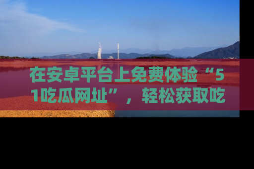 在安卓平台上免费体验“51吃瓜网址”，轻松获取吃瓜新鲜事！