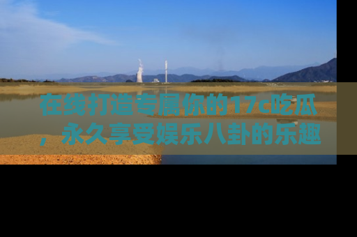 在线打造专属你的17c吃瓜，永久享受娱乐八卦的乐趣