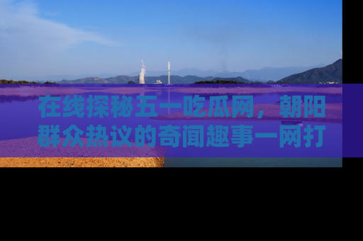 在线探秘五一吃瓜网，朝阳群众热议的奇闻趣事一网打尽