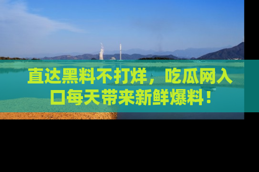 直达黑料不打烊，吃瓜网入口每天带来新鲜爆料！
