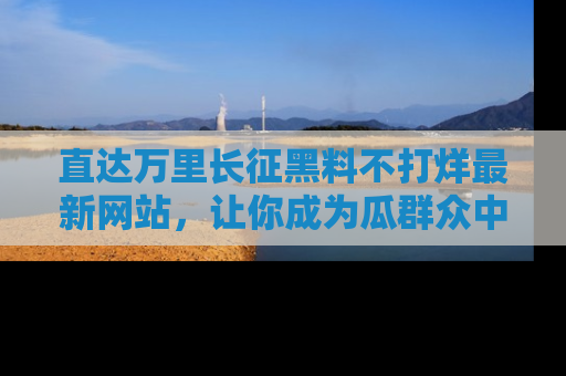 直达万里长征黑料不打烊最新网站，让你成为瓜群众中的资深吃瓜客！