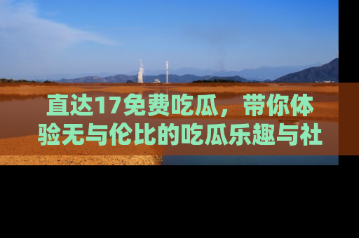 直达17免费吃瓜，带你体验无与伦比的吃瓜乐趣与社区互动