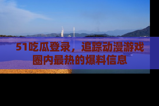 51吃瓜登录，追踪动漫游戏圈内最热的爆料信息