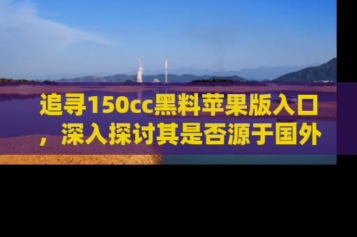 追寻150cc黑料苹果版入口，深入探讨其是否源于国外的传闻