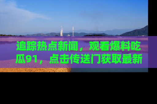 追踪热点新闻，观看爆料吃瓜91，点击传送门获取最新更新！