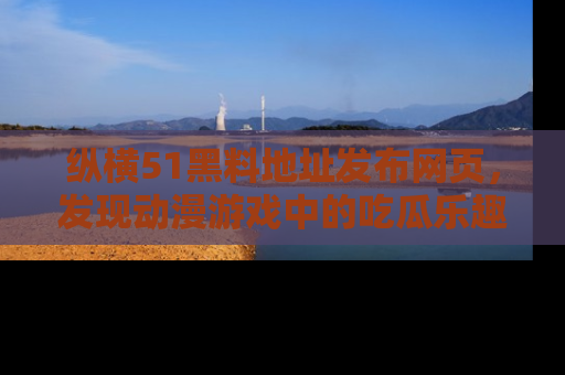 纵横51黑料地址发布网页，发现动漫游戏中的吃瓜乐趣