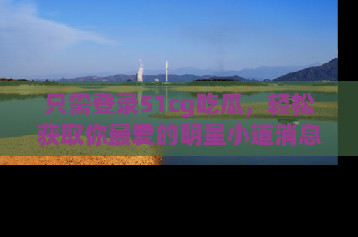 只需登录51cg吃瓜，轻松获取你最爱的明星小道消息！