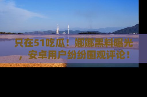 只在51吃瓜！娜娜黑料曝光，安卓用户纷纷围观评论！