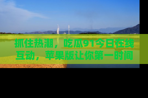 抓住热潮，吃瓜91今日在线互动，苹果版让你第一时间掌握信息！