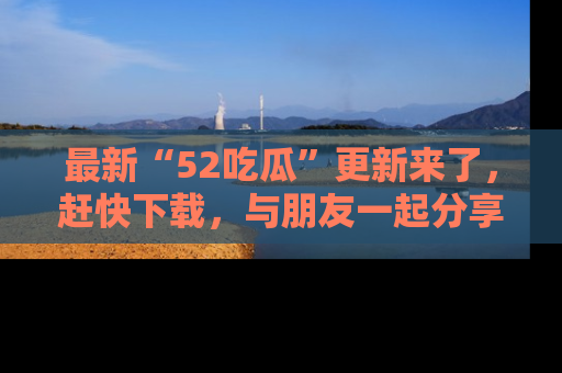 最新“52吃瓜”更新来了，赶快下载，与朋友一起分享吃瓜乐趣！