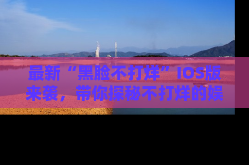 最新“黑脸不打烊”IOS版来袭，带你探秘不打烊的娱乐世界！