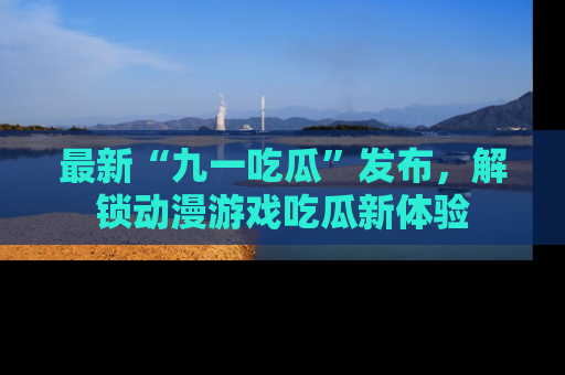 最新“九一吃瓜”发布，解锁动漫游戏吃瓜新体验