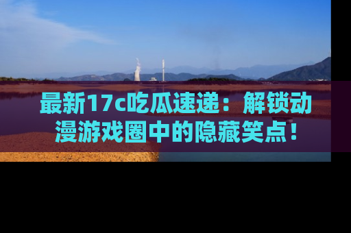 最新17c吃瓜速递：解锁动漫游戏圈中的隐藏笑点！