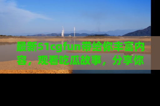 最新51cgfun带给你丰富内容，观看吃瓜故事，分享你的感受！