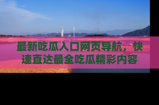 最新吃瓜入口网页导航，快速直达最全吃瓜精彩内容