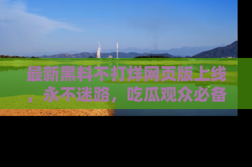 最新黑料不打烊网页版上线，永不迷路，吃瓜观众必备工具！