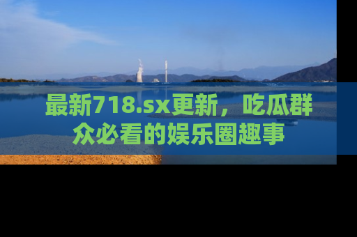 最新718.sx更新，吃瓜群众必看的娱乐圈趣事