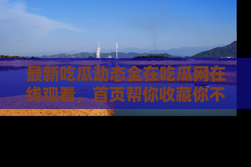 最新吃瓜动态全在吃瓜网在线观看，首页帮你收藏你不能错过的精彩！