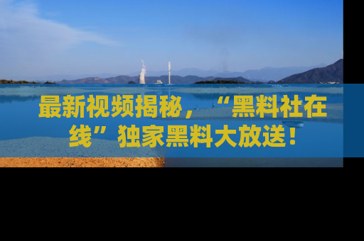 最新视频揭秘，“黑料社在线”独家黑料大放送！