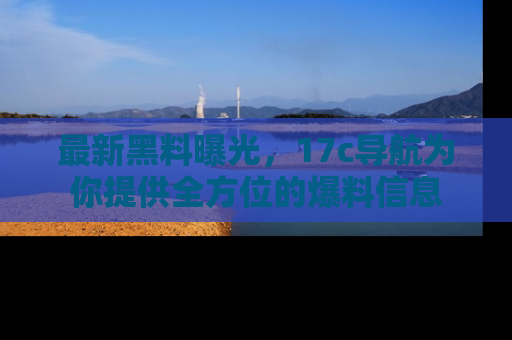 最新黑料曝光，17c导航为你提供全方位的爆料信息