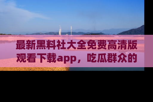 最新黑料社大全免费高清版观看下载app，吃瓜群众的必备神器