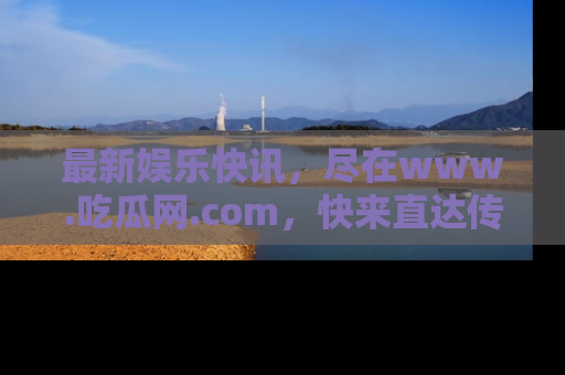最新娱乐快讯,尽在www.吃瓜网.com,快来直达传送门收获惊喜吧!